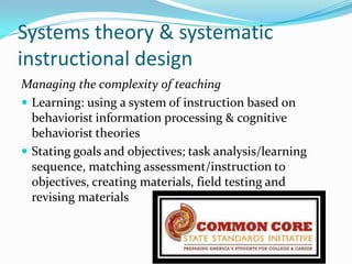 Systems theory & systematic
instructional design
Managing the complexity of teaching
 Learning: using a system of instruction based on
  behaviorist information processing & cognitive
  behaviorist theories
 Stating goals and objectives; task analysis/learning
  sequence, matching assessment/instruction to
  objectives, creating materials, field testing and
  revising materials
 