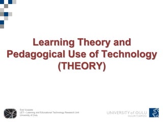 Essi Vuopala
LET – Learning and Educational Technology Research Unit
University of Oulu
Learning Theory and
Pedagogical Use of Technology
(THEORY)
 