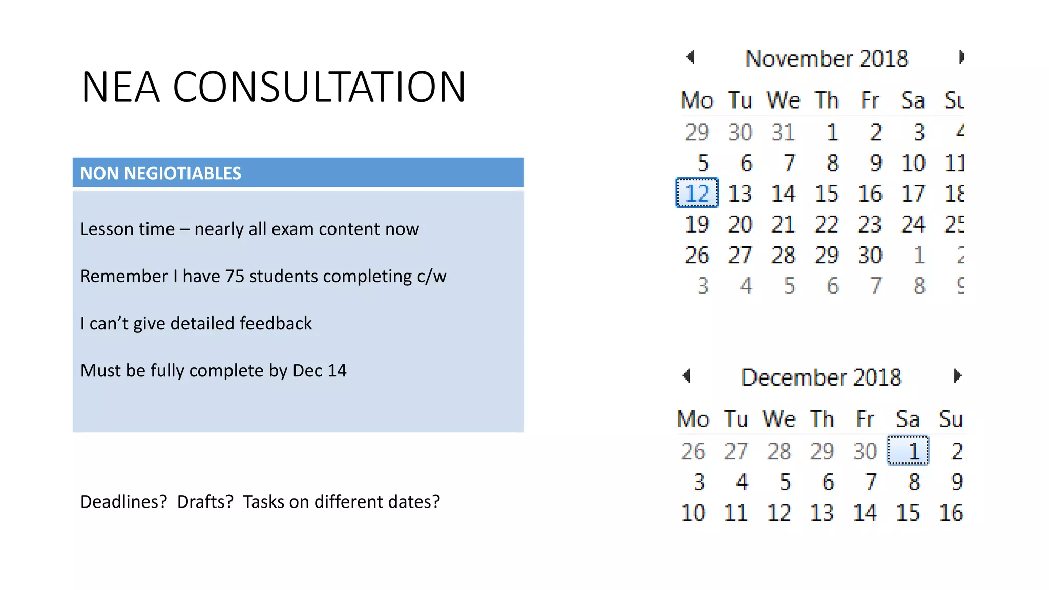 NEA CONSULTATION
NON NEGIOTIABLES
Lesson time – nearly all exam content now
Remember I have 75 students completing c/w
I can’t give detailed feedback
Must be fully complete by Dec 14
Deadlines? Drafts? Tasks on different dates?
 
