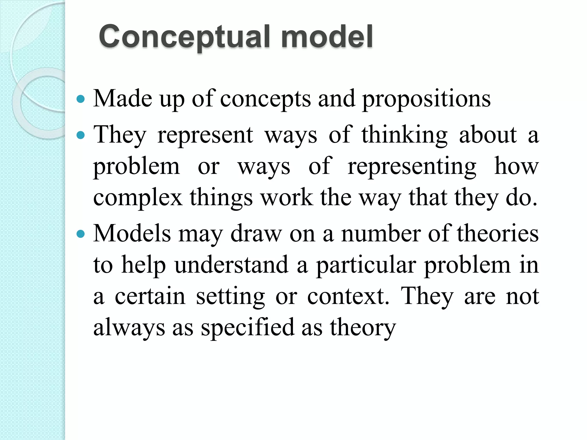 Conceptual model
 Made up of concepts and propositions
 They represent ways of thinking about a
problem or ways of representing how
complex things work the way that they do.
 Models may draw on a number of theories
to help understand a particular problem in
a certain setting or context. They are not
always as specified as theory
 