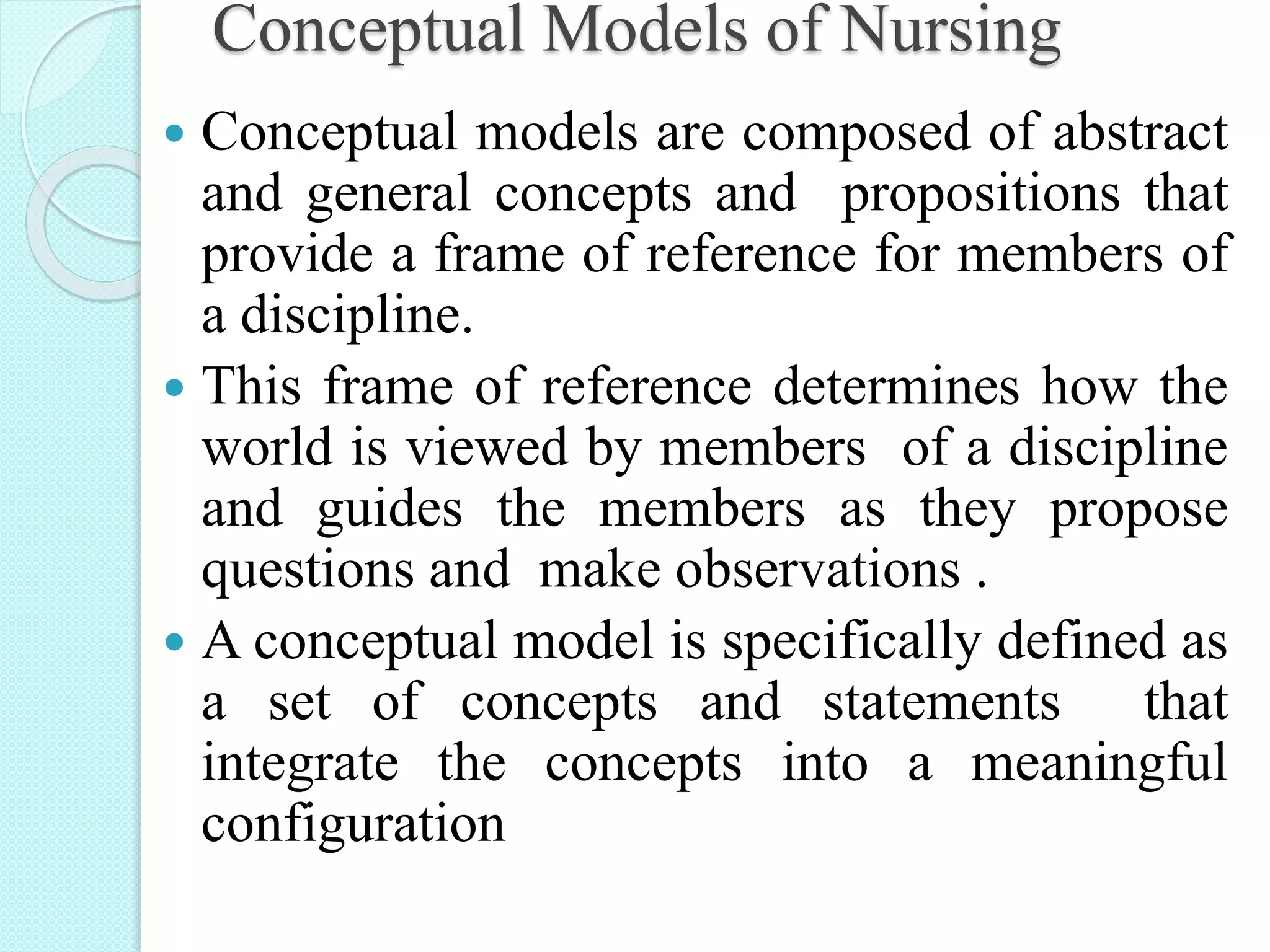 Conceptual Models of Nursing
 Conceptual models are composed of abstract
and general concepts and propositions that
provide a frame of reference for members of
a discipline.
 This frame of reference determines how the
world is viewed by members of a discipline
and guides the members as they propose
questions and make observations .
 A conceptual model is specifically defined as
a set of concepts and statements that
integrate the concepts into a meaningful
configuration
 