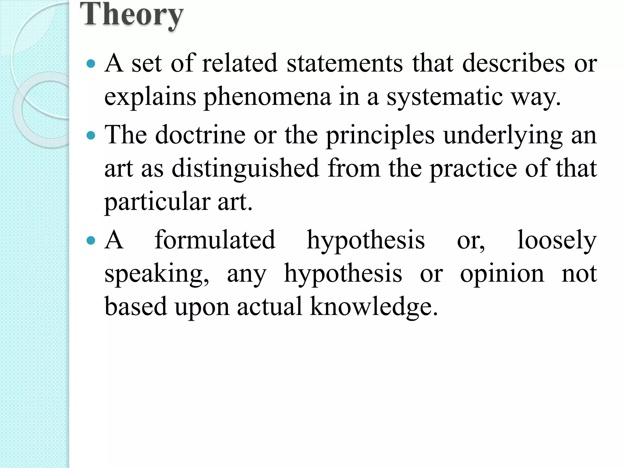 Theory
 A set of related statements that describes or
explains phenomena in a systematic way.
 The doctrine or the principles underlying an
art as distinguished from the practice of that
particular art.
 A formulated hypothesis or, loosely
speaking, any hypothesis or opinion not
based upon actual knowledge.
 
