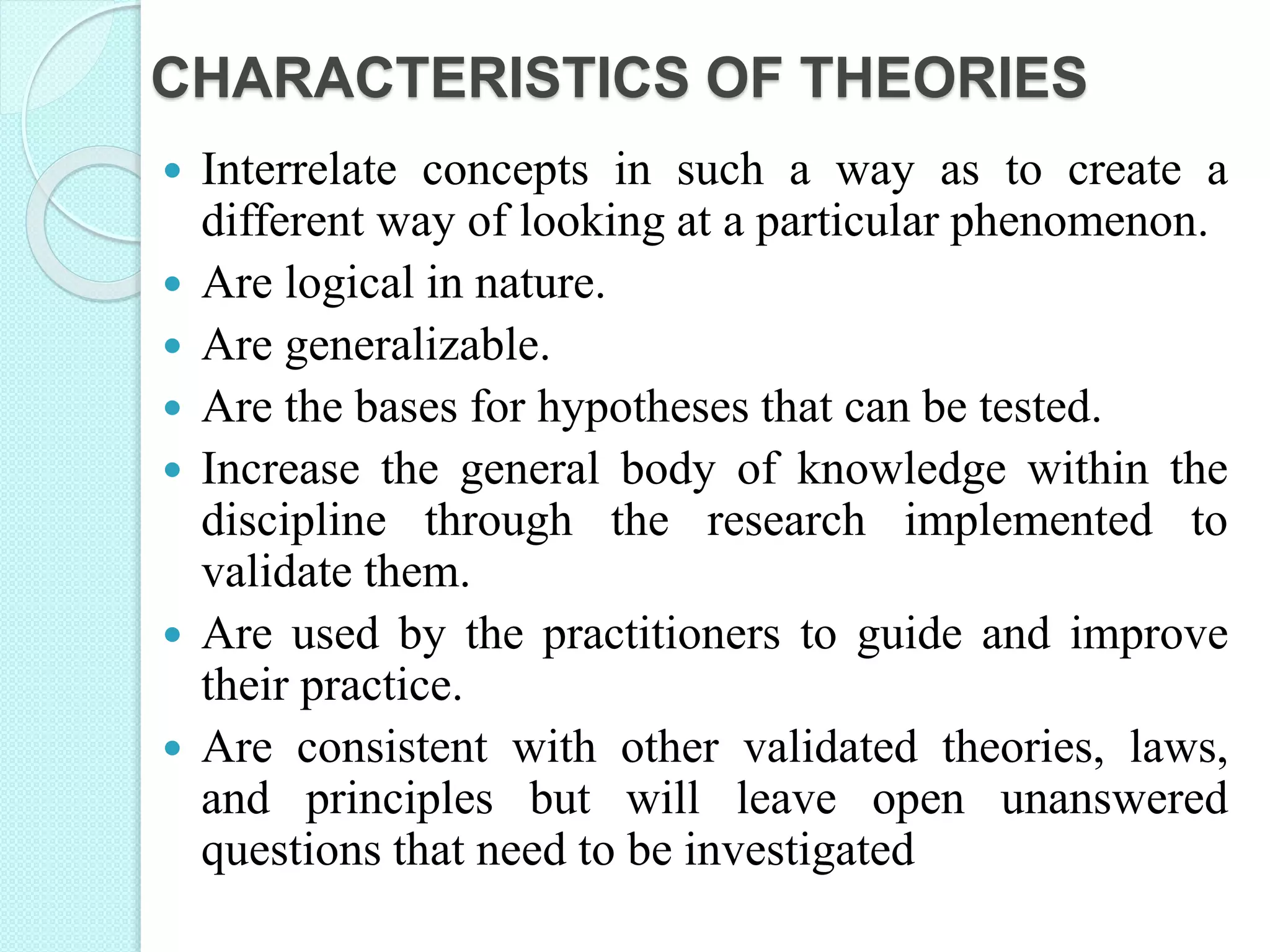 CHARACTERISTICS OF THEORIES
 Interrelate concepts in such a way as to create a
different way of looking at a particular phenomenon.
 Are logical in nature.
 Are generalizable.
 Are the bases for hypotheses that can be tested.
 Increase the general body of knowledge within the
discipline through the research implemented to
validate them.
 Are used by the practitioners to guide and improve
their practice.
 Are consistent with other validated theories, laws,
and principles but will leave open unanswered
questions that need to be investigated
 