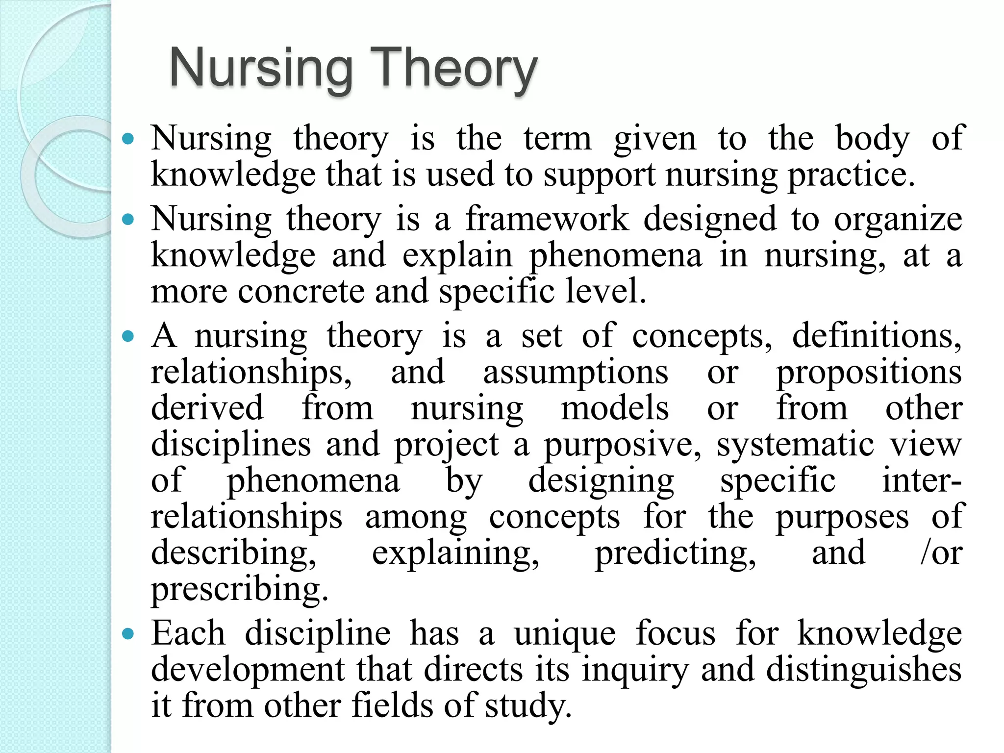 Nursing Theory
 Nursing theory is the term given to the body of
knowledge that is used to support nursing practice.
 Nursing theory is a framework designed to organize
knowledge and explain phenomena in nursing, at a
more concrete and specific level.
 A nursing theory is a set of concepts, definitions,
relationships, and assumptions or propositions
derived from nursing models or from other
disciplines and project a purposive, systematic view
of phenomena by designing specific inter-
relationships among concepts for the purposes of
describing, explaining, predicting, and /or
prescribing.
 Each discipline has a unique focus for knowledge
development that directs its inquiry and distinguishes
it from other fields of study.
 