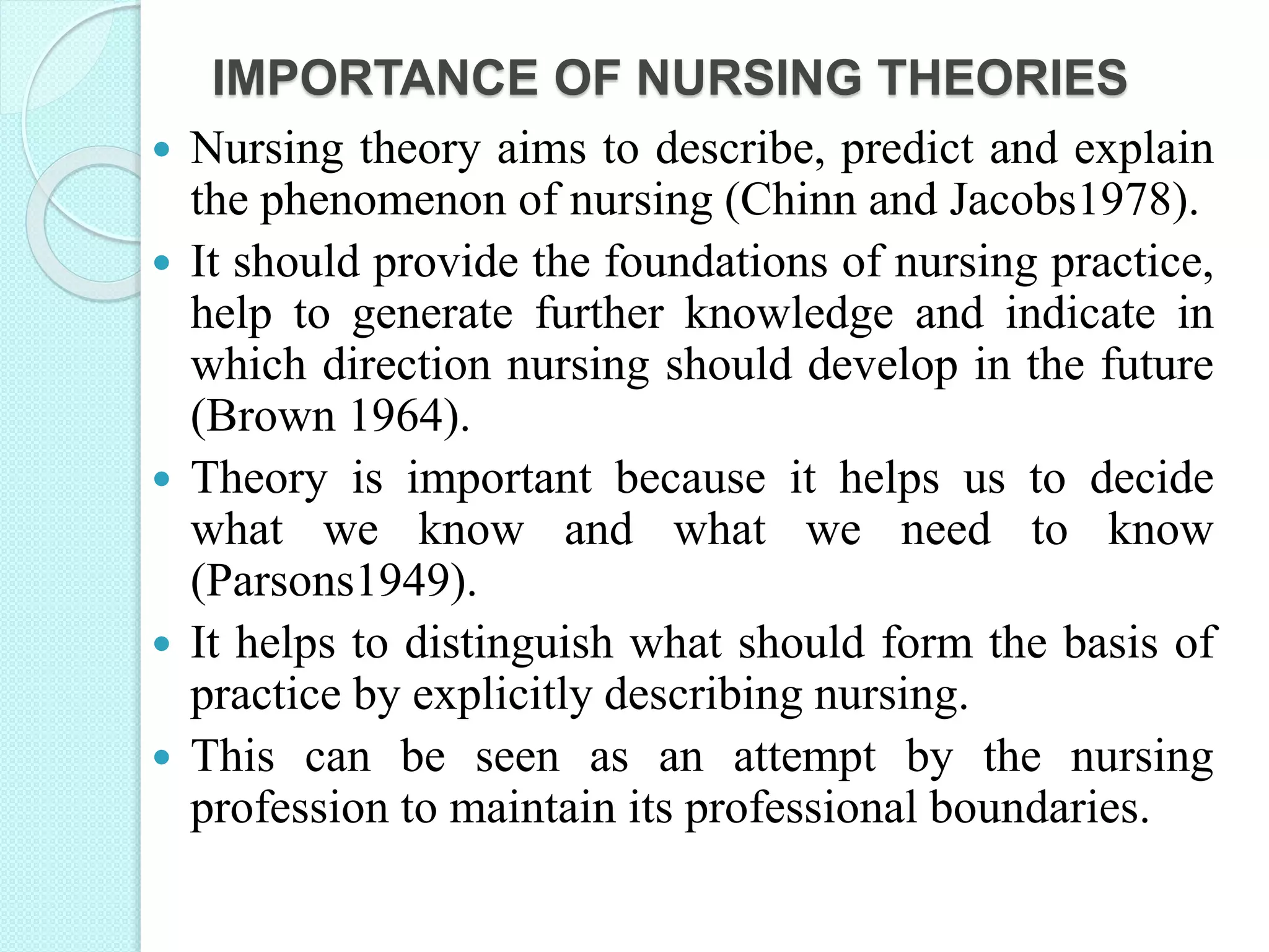 IMPORTANCE OF NURSING THEORIES
 Nursing theory aims to describe, predict and explain
the phenomenon of nursing (Chinn and Jacobs1978).
 It should provide the foundations of nursing practice,
help to generate further knowledge and indicate in
which direction nursing should develop in the future
(Brown 1964).
 Theory is important because it helps us to decide
what we know and what we need to know
(Parsons1949).
 It helps to distinguish what should form the basis of
practice by explicitly describing nursing.
 This can be seen as an attempt by the nursing
profession to maintain its professional boundaries.
 