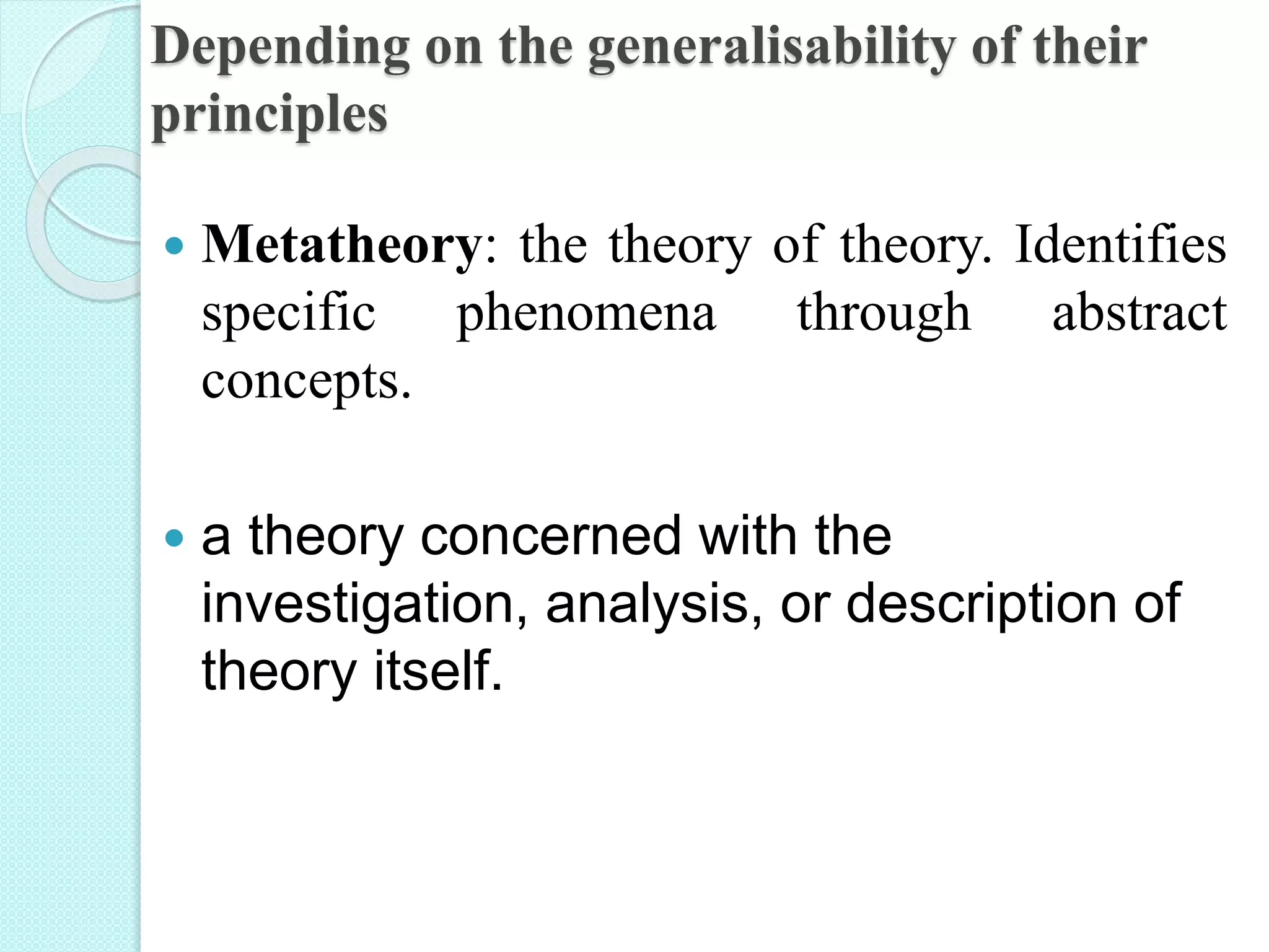 Depending on the generalisability of their
principles
 Metatheory: the theory of theory. Identifies
specific phenomena through abstract
concepts.
 a theory concerned with the
investigation, analysis, or description of
theory itself.
 