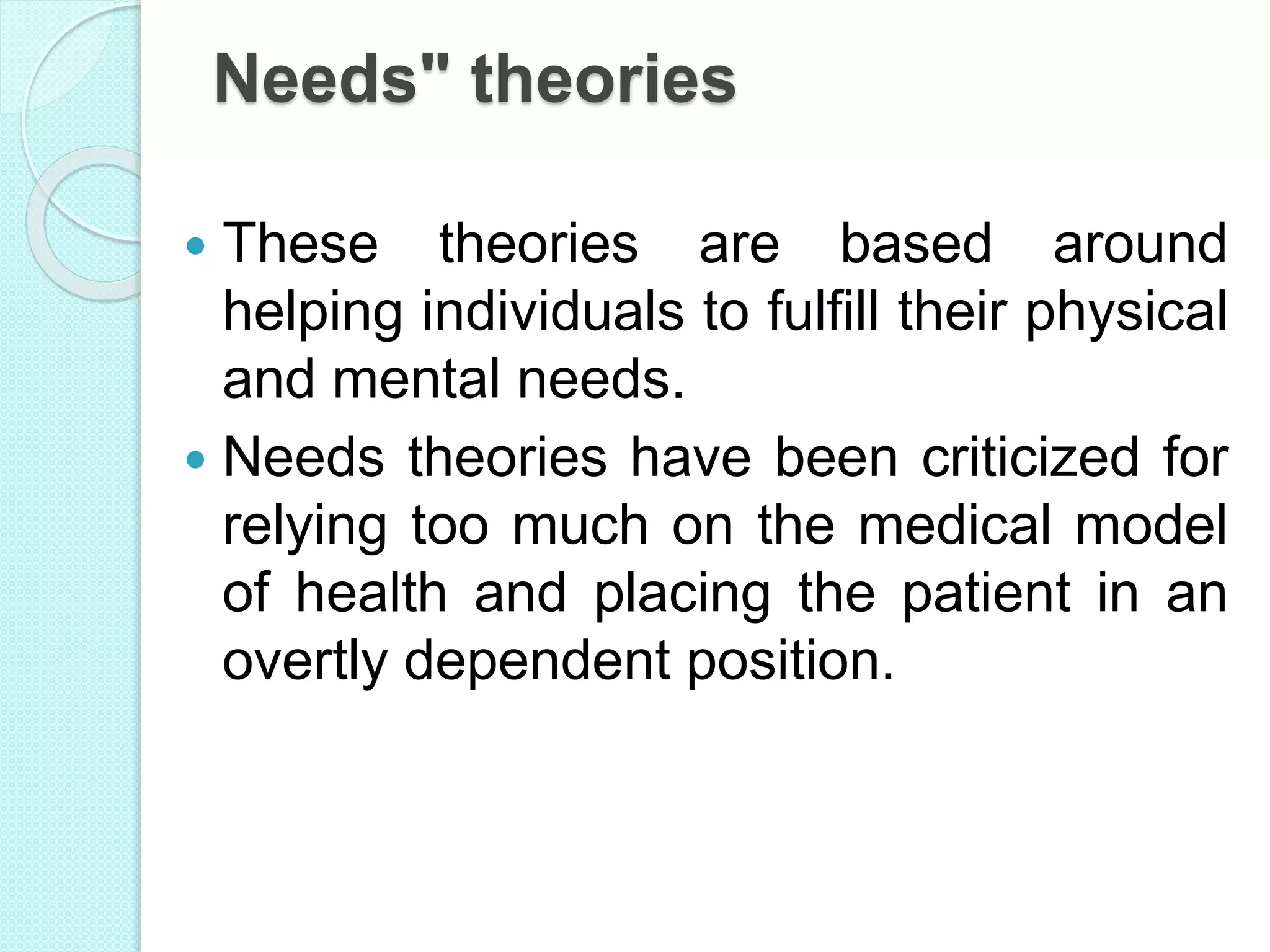 Needs" theories
 These theories are based around
helping individuals to fulfill their physical
and mental needs.
 Needs theories have been criticized for
relying too much on the medical model
of health and placing the patient in an
overtly dependent position.
 