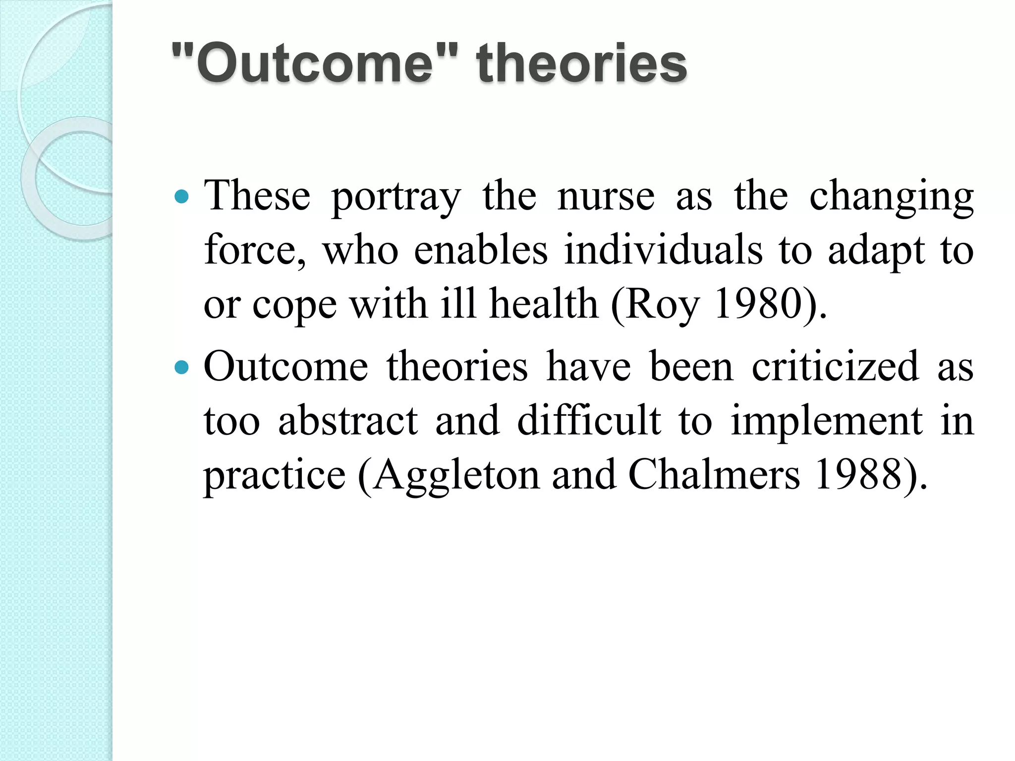 "Outcome" theories
 These portray the nurse as the changing
force, who enables individuals to adapt to
or cope with ill health (Roy 1980).
 Outcome theories have been criticized as
too abstract and difficult to implement in
practice (Aggleton and Chalmers 1988).
 
