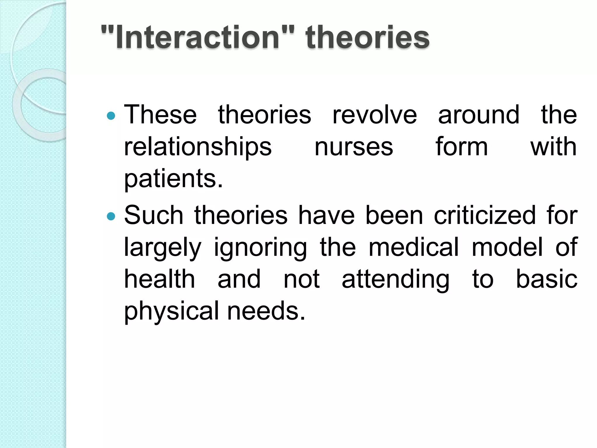"Interaction" theories
 These theories revolve around the
relationships nurses form with
patients.
 Such theories have been criticized for
largely ignoring the medical model of
health and not attending to basic
physical needs.
 