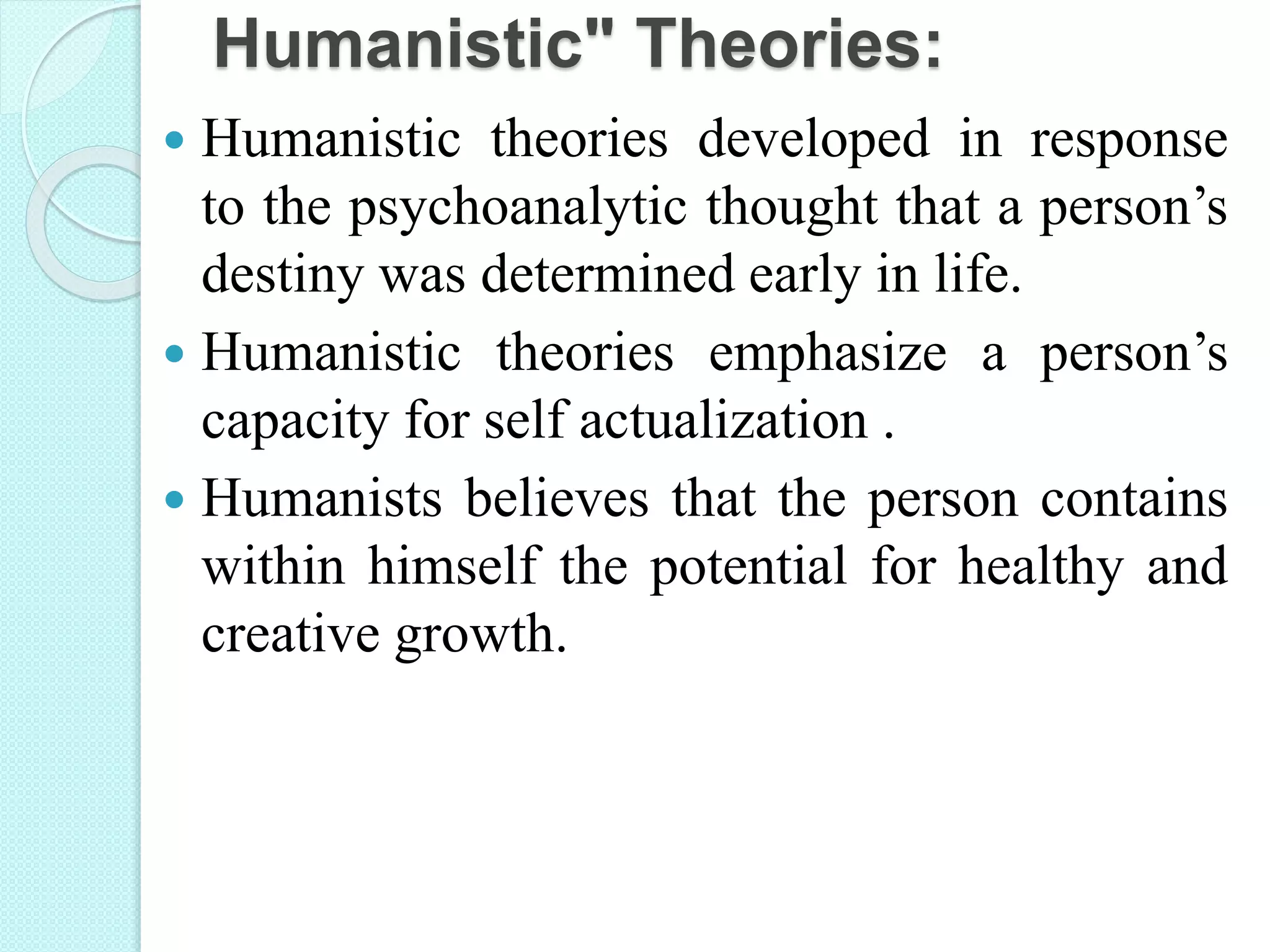 Humanistic" Theories:
 Humanistic theories developed in response
to the psychoanalytic thought that a person’s
destiny was determined early in life.
 Humanistic theories emphasize a person’s
capacity for self actualization .
 Humanists believes that the person contains
within himself the potential for healthy and
creative growth.
 