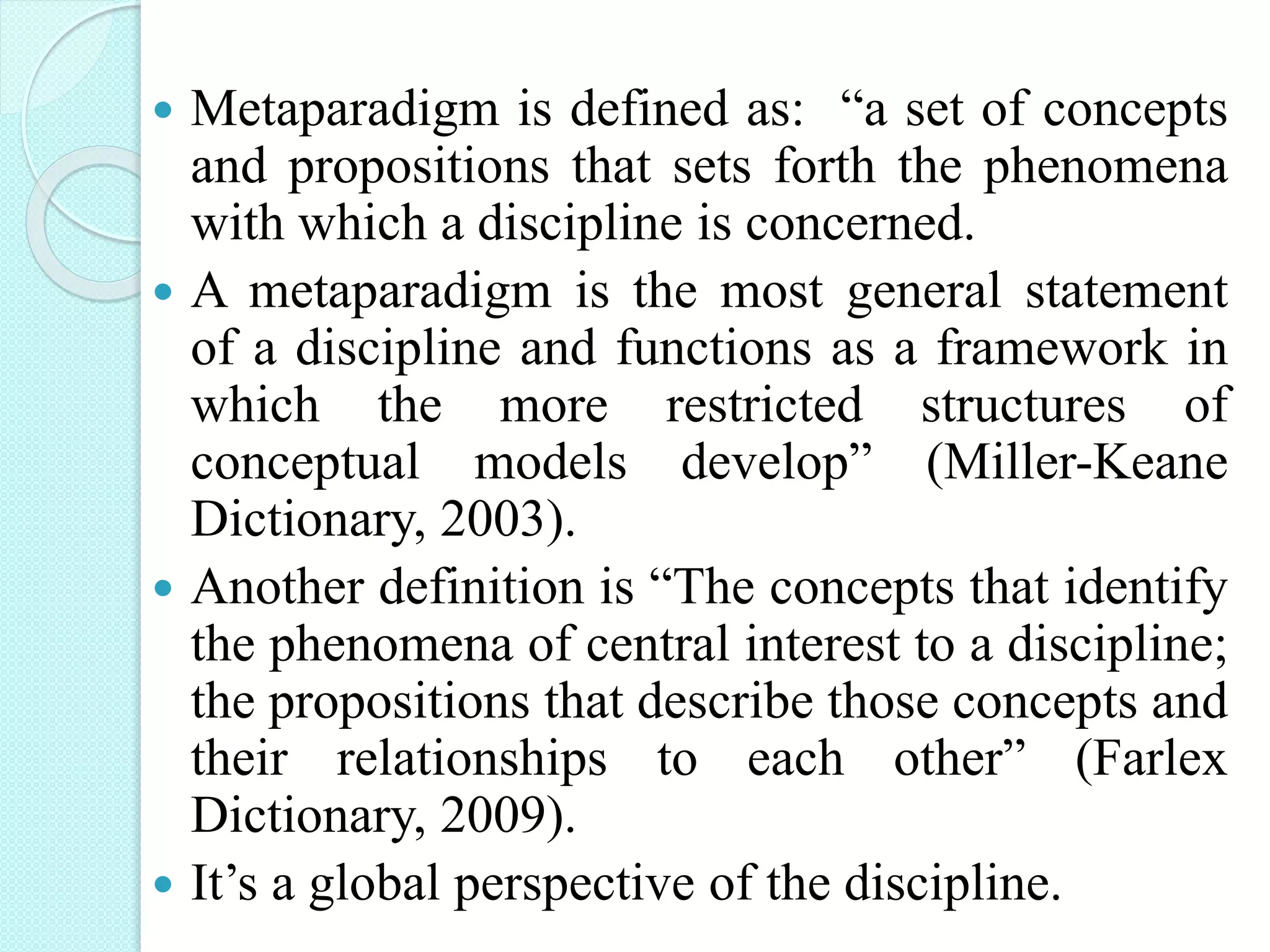  Metaparadigm is defined as: “a set of concepts
and propositions that sets forth the phenomena
with which a discipline is concerned.
 A metaparadigm is the most general statement
of a discipline and functions as a framework in
which the more restricted structures of
conceptual models develop” (Miller-Keane
Dictionary, 2003).
 Another definition is “The concepts that identify
the phenomena of central interest to a discipline;
the propositions that describe those concepts and
their relationships to each other” (Farlex
Dictionary, 2009).
 It’s a global perspective of the discipline.
 