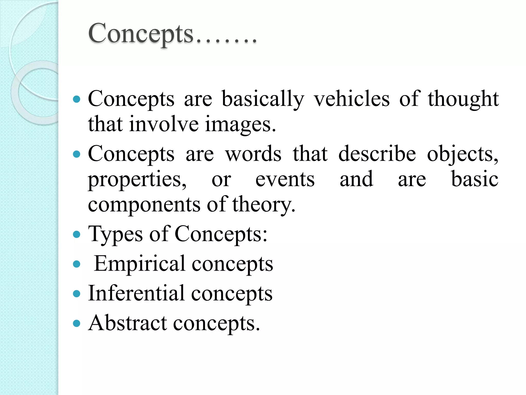 Concepts…….
 Concepts are basically vehicles of thought
that involve images.
 Concepts are words that describe objects,
properties, or events and are basic
components of theory.
 Types of Concepts:
 Empirical concepts
 Inferential concepts
 Abstract concepts.
 
