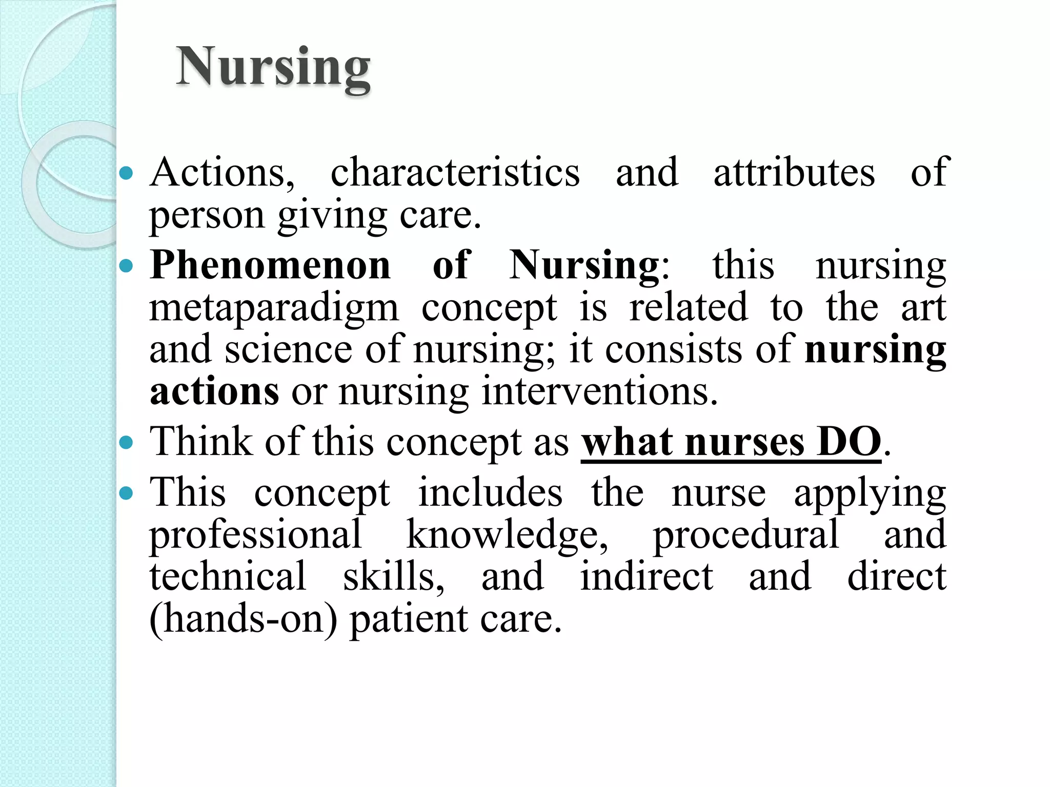 Nursing
 Actions, characteristics and attributes of
person giving care.
 Phenomenon of Nursing: this nursing
metaparadigm concept is related to the art
and science of nursing; it consists of nursing
actions or nursing interventions.
 Think of this concept as what nurses DO.
 This concept includes the nurse applying
professional knowledge, procedural and
technical skills, and indirect and direct
(hands-on) patient care.
 