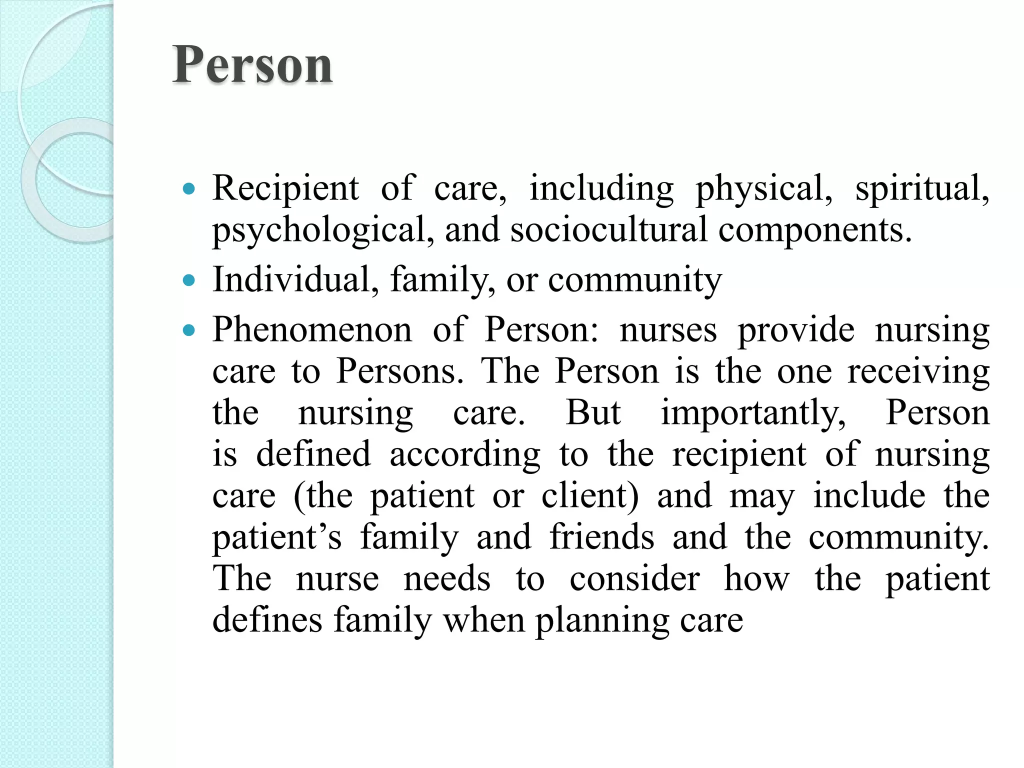 Person
 Recipient of care, including physical, spiritual,
psychological, and sociocultural components.
 Individual, family, or community
 Phenomenon of Person: nurses provide nursing
care to Persons. The Person is the one receiving
the nursing care. But importantly, Person
is defined according to the recipient of nursing
care (the patient or client) and may include the
patient’s family and friends and the community.
The nurse needs to consider how the patient
defines family when planning care
 