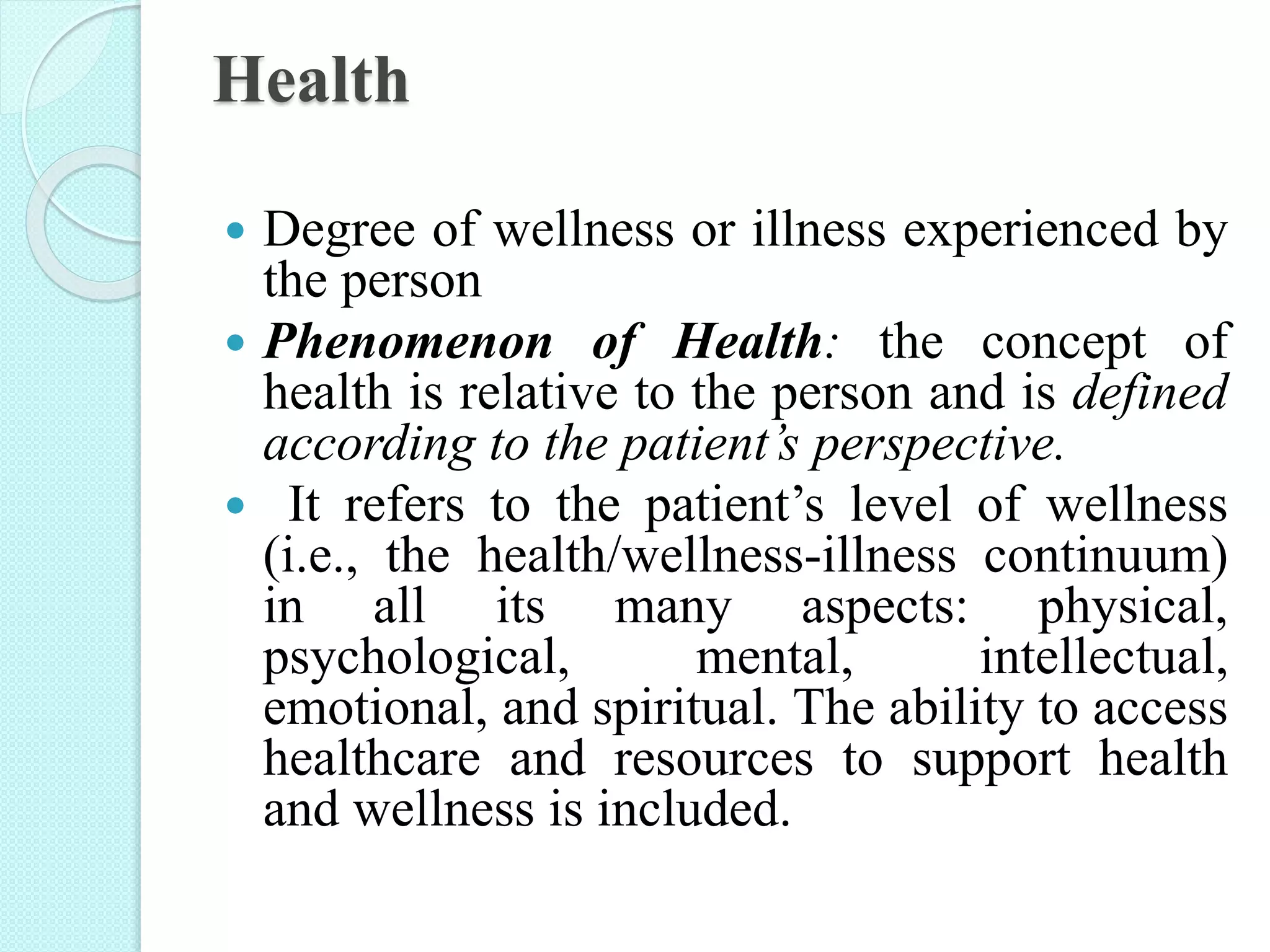 Health
 Degree of wellness or illness experienced by
the person
 Phenomenon of Health: the concept of
health is relative to the person and is defined
according to the patient’s perspective.
 It refers to the patient’s level of wellness
(i.e., the health/wellness-illness continuum)
in all its many aspects: physical,
psychological, mental, intellectual,
emotional, and spiritual. The ability to access
healthcare and resources to support health
and wellness is included.
 
