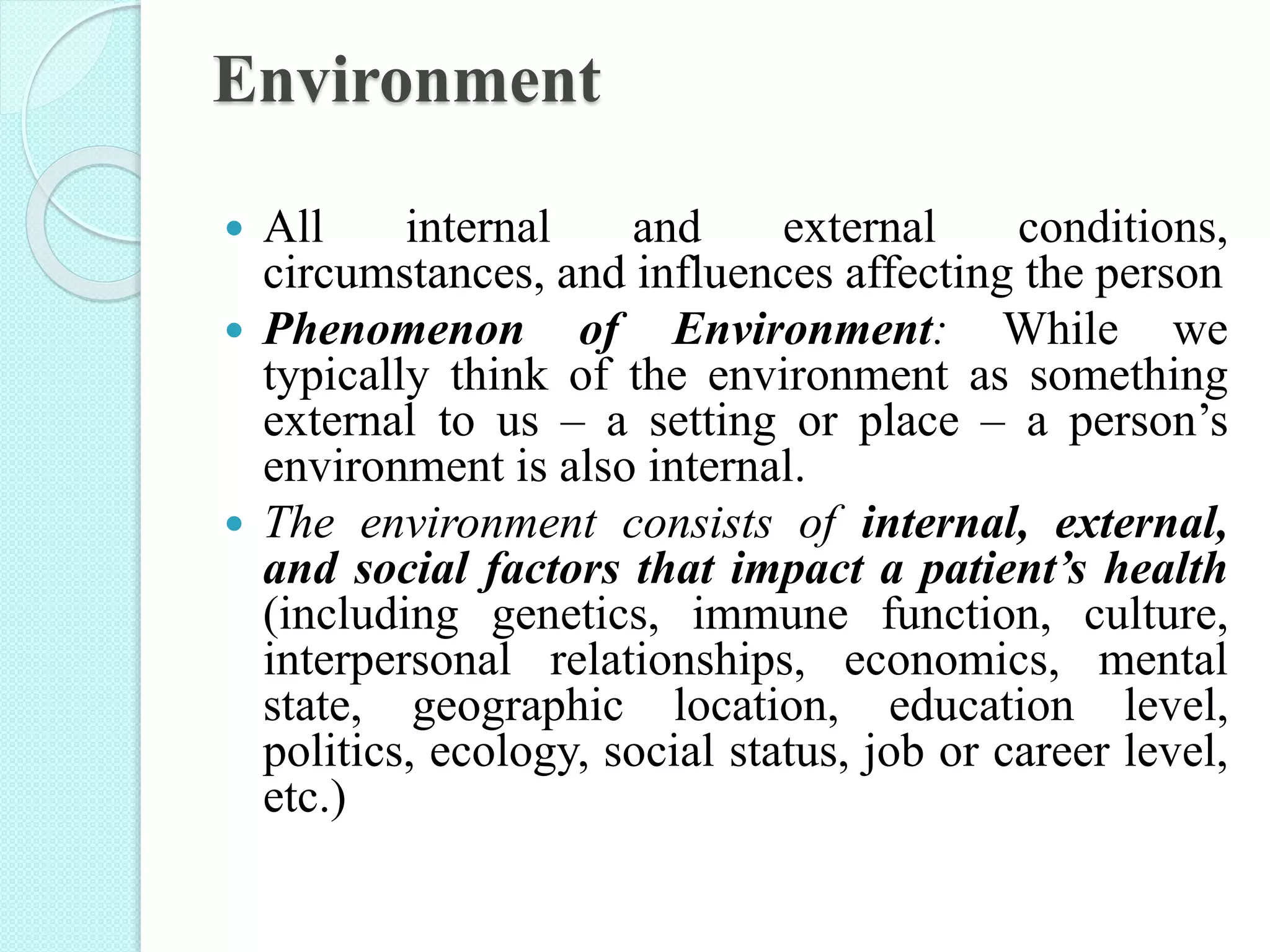 Environment
 All internal and external conditions,
circumstances, and influences affecting the person
 Phenomenon of Environment: While we
typically think of the environment as something
external to us – a setting or place – a person’s
environment is also internal.
 The environment consists of internal, external,
and social factors that impact a patient’s health
(including genetics, immune function, culture,
interpersonal relationships, economics, mental
state, geographic location, education level,
politics, ecology, social status, job or career level,
etc.)
 