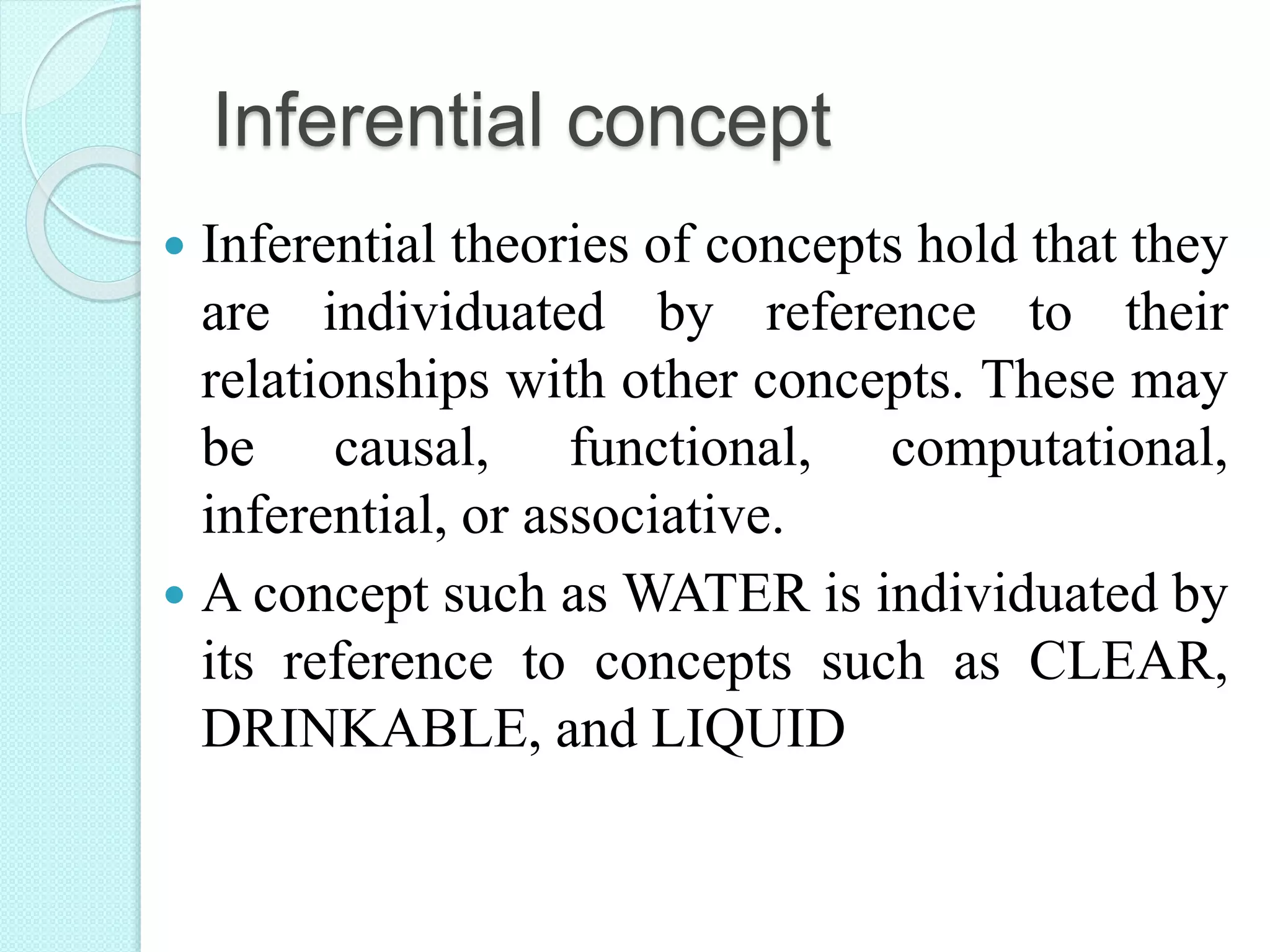 Inferential concept
 Inferential theories of concepts hold that they
are individuated by reference to their
relationships with other concepts. These may
be causal, functional, computational,
inferential, or associative.
 A concept such as WATER is individuated by
its reference to concepts such as CLEAR,
DRINKABLE, and LIQUID
 