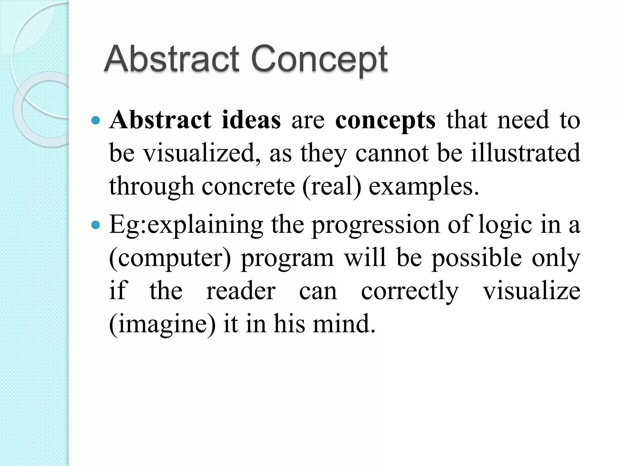 Abstract Concept
 Abstract ideas are concepts that need to
be visualized, as they cannot be illustrated
through concrete (real) examples.
 Eg:explaining the progression of logic in a
(computer) program will be possible only
if the reader can correctly visualize
(imagine) it in his mind.
 