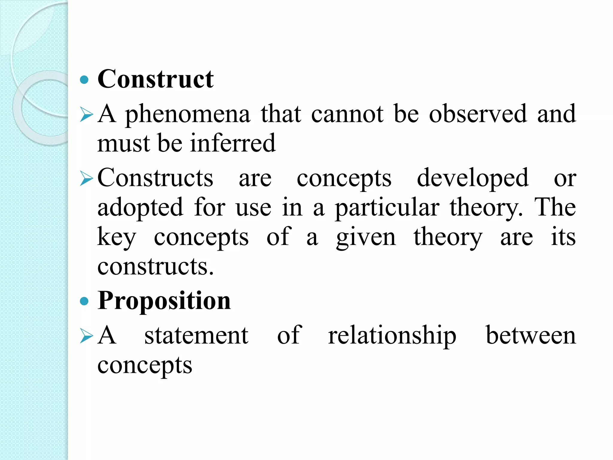  Construct
A phenomena that cannot be observed and
must be inferred
Constructs are concepts developed or
adopted for use in a particular theory. The
key concepts of a given theory are its
constructs.
 Proposition
A statement of relationship between
concepts
 