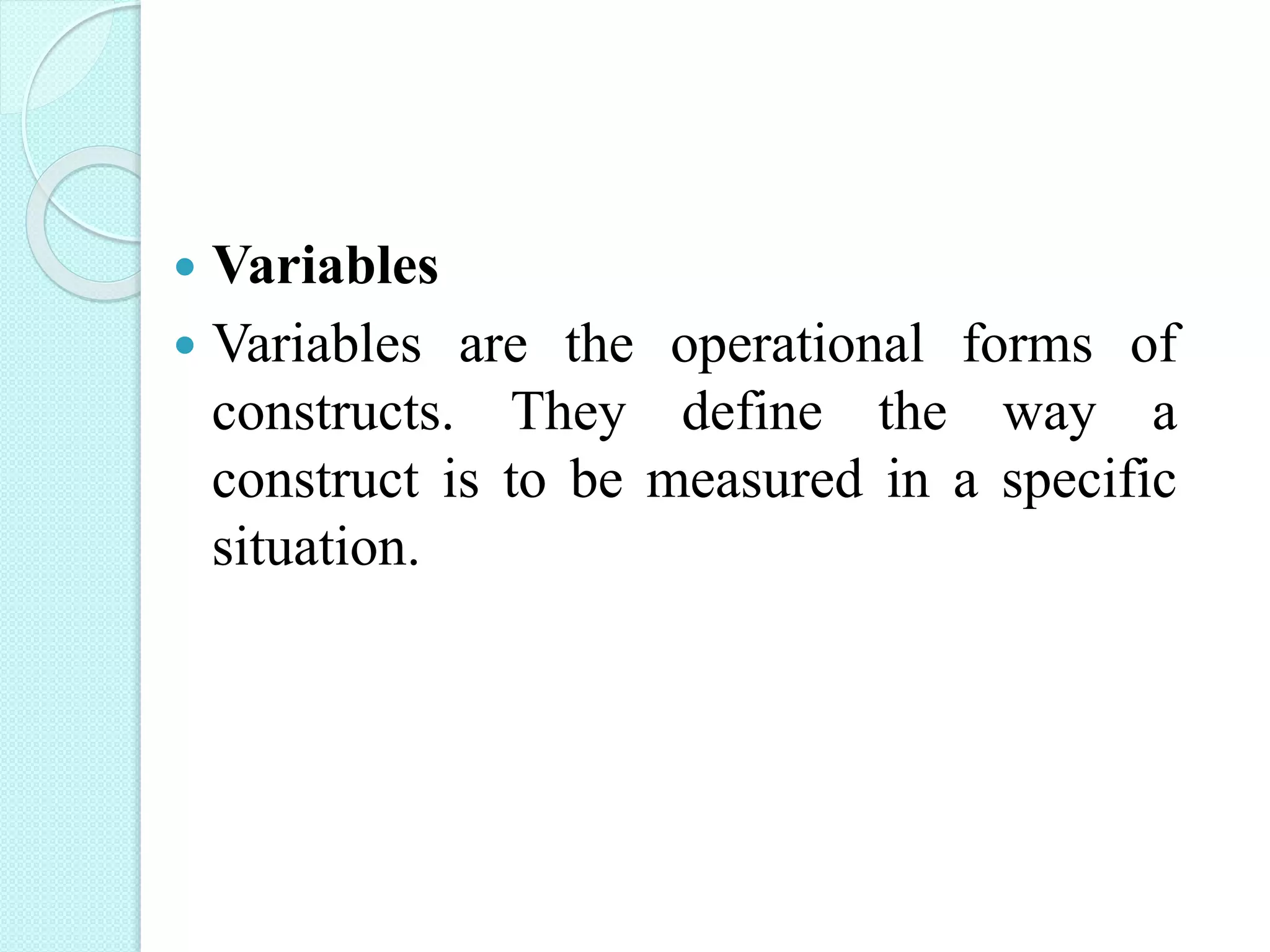  Variables
 Variables are the operational forms of
constructs. They define the way a
construct is to be measured in a specific
situation.
 