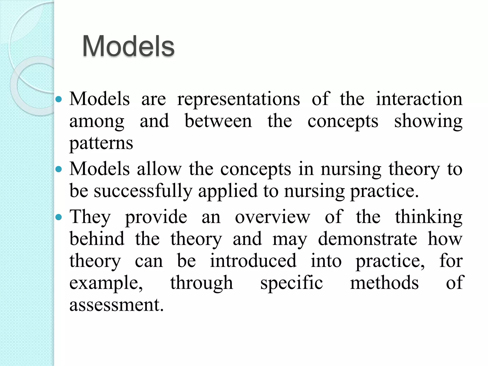 Models
 Models are representations of the interaction
among and between the concepts showing
patterns
 Models allow the concepts in nursing theory to
be successfully applied to nursing practice.
 They provide an overview of the thinking
behind the theory and may demonstrate how
theory can be introduced into practice, for
example, through specific methods of
assessment.
 