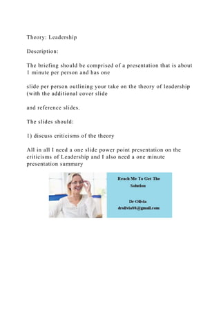 Theory: Leadership
Description:
The briefing should be comprised of a presentation that is about
1 minute per person and has one
slide per person outlining your take on the theory of leadership
(with the additional cover slide
and reference slides.
The slides should:
1) discuss criticisms of the theory
All in all I need a one slide power point presentation on the
criticisms of Leadership and I also need a one minute
presentation summary
 