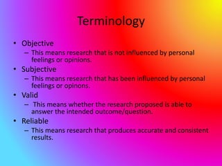 Terminology
• Objective
– This means research that is not influenced by personal
feelings or opinions.
• Subjective
– This means research that has been influenced by personal
feelings or opinons.
• Valid
– This means whether the research proposed is able to
answer the intended outcome/question.
• Reliable
– This means research that produces accurate and consistent
results.
 