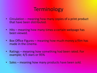 Terminology
• Circulation – meaning how many copies of a print product
that have been distributed.
• Hits – meaning how many times a certain webpage has
been viewed.
• Box Office Figures – meaning how much money a film has
made in the cinema.
• Ratings – meaning how something had been rated. For
example; 4/5 stars or 95%
• Sales – meaning how many products have been sold.
 