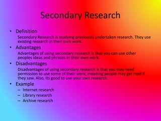 Secondary Research
• Definition
Secondary Research is studying previously undertaken research. They use
existing research in their own work.
• Advantages
Advantages of using secondary research is that you can use other
peoples ideas and phrases in their own work.
• Disadvantages
Disadvantages of using secondary research is that you may need
permission to use some of their work, meaning people may get mad if
they saw. Also, its good to use your own research.
• Example
– Internet research
– Library research
– Archive research
 