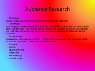 Audience Research
• Definition
Audience research is finding out about who consumes a product.
• Advantages
Advantages of audience research is that you can see what the product attracts like the
gender and the age. You are also able to find out the dislikes and likes of the audience
and that vital information can be discovered. You are also able to define the target
audience.
• Disadvantages
Disadvantages of audience research is that it can become quite time-consuming and
sometimes the answers many not be detailed at all.
• Example
- Ratings
- Questionnaires
- Interviews
- Focus Groups
- Classification
 