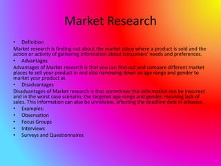 Market Research
• Definition
Market research is finding out about the market place where a product is sold and the
action or activity of gathering information about consumers' needs and preferences.
• Advantages
Advantages of Market research is that you can find out and compare different market
places to sell your product in and also narrowing down an age range and gender to
market your product at.
• Disadvantages
Disadvantages of Market research is that sometimes this information can be incorrect
and in the worst case scenario, the targeted age-range and gender, meaning lack of
sales. This information can also be unreliable, affecting the deadline date in advance.
• Examples:
• Observation
• Focus Groups
• Interviews
• Surveys and Questionnaires
 