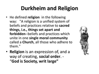 Durkheim and Religion
• He defined religion in the following
  way: "A religion is a unified system of
  beliefs and practices relative to sacred
  things, i.e., things set apart and
  forbidden--beliefs and practices which
  unite in one single moral community
  called a Church, all those who adhere to
  them."
• Religion is an expression of, and a
  way of creating, social order. -
  “God is Society, writ large”
 