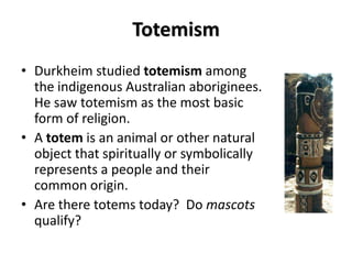 Totemism
• Durkheim studied totemism among
  the indigenous Australian aboriginees.
  He saw totemism as the most basic
  form of religion.
• A totem is an animal or other natural
  object that spiritually or symbolically
  represents a people and their
  common origin.
• Are there totems today? Do mascots
  qualify?
 