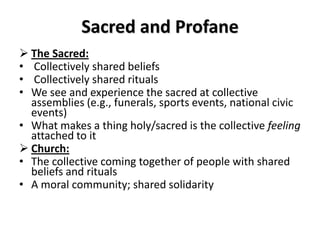 Sacred and Profane
 The Sacred:
• Collectively shared beliefs
• Collectively shared rituals
• We see and experience the sacred at collective
  assemblies (e.g., funerals, sports events, national civic
  events)
• What makes a thing holy/sacred is the collective feeling
  attached to it
 Church:
• The collective coming together of people with shared
  beliefs and rituals
• A moral community; shared solidarity
 