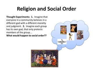 Religion and Social Order
Thought Experiments: 1. Imagine that
everyone in a community believes in a
different god with a different morality
and judgment. 2. Imagine each group
has its own god, that only protects
members of the group….
What would happen to social order??
 