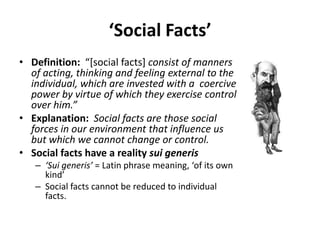 ‘Social Facts’
• Definition: “[social facts] consist of manners
  of acting, thinking and feeling external to the
  individual, which are invested with a coercive
  power by virtue of which they exercise control
  over him.”
• Explanation: Social facts are those social
  forces in our environment that influence us
  but which we cannot change or control.
• Social facts have a reality sui generis
   – ‘Sui generis’ = Latin phrase meaning, ‘of its own
     kind’
   – Social facts cannot be reduced to individual
     facts.
 