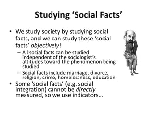 Studying ‘Social Facts’
• We study society by studying social
  facts, and we can study these ‘social
  facts’ objectively!
   – All social facts can be studied
     independent of the sociologist’s
     attitudes toward the phenomenon being
     studied
   – Social facts include marriage, divorce,
     religion, crime, homelessness, education
• Some ‘social facts’ (e.g. social
  integration) cannot be directly
  measured, so we use indicators…
 