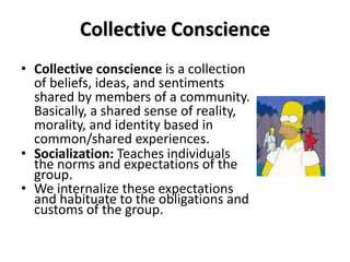 Collective Conscience
• Collective conscience is a collection
  of beliefs, ideas, and sentiments
  shared by members of a community.
  Basically, a shared sense of reality,
  morality, and identity based in
  common/shared experiences.
• Socialization: Teaches individuals
  the norms and expectations of the
  group.
• We internalize these expectations
  and habituate to the obligations and
  customs of the group.
 