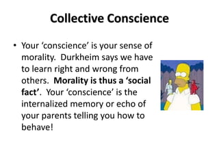 Collective Conscience
• Your ‘conscience’ is your sense of
  morality. Durkheim says we have
  to learn right and wrong from
  others. Morality is thus a ‘social
  fact’. Your ‘conscience’ is the
  internalized memory or echo of
  your parents telling you how to
  behave!
 