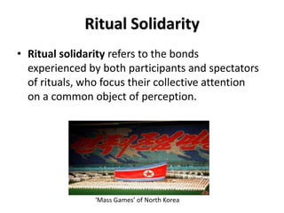 Ritual Solidarity
• Ritual solidarity refers to the bonds
  experienced by both participants and spectators
  of rituals, who focus their collective attention
  on a common object of perception.




                ‘Mass Games’ of North Korea
 