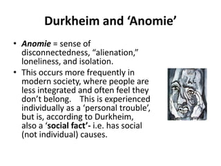 Durkheim and ‘Anomie’
• Anomie = sense of
  disconnectedness, “alienation,”
  loneliness, and isolation.
• This occurs more frequently in
  modern society, where people are
  less integrated and often feel they
  don’t belong. This is experienced
  individually as a ‘personal trouble’,
  but is, according to Durkheim,
  also a ‘social fact’- i.e. has social
  (not individual) causes.
 