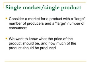 Single market/single product
 Consider a market for a product with a “large”
number of producers and a “large” number of
consumers
 We want to know what the price of the
product should be, and how much of the
product should be produced
 
