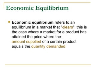 Economic Equilibrium
 Economic equilibrium refers to an
equilibrium in a market that "clears": this is
the case where a market for a product has
attained the price where the
amount supplied of a certain product
equals the quantity demanded
 