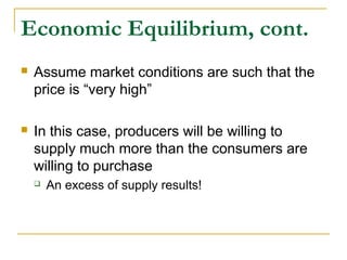 Economic Equilibrium, cont.
 Assume market conditions are such that the
price is “very high”
 In this case, producers will be willing to
supply much more than the consumers are
willing to purchase
 An excess of supply results!
 