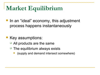 Market Equilibrium
 In an “ideal” economy, this adjustment
process happens instantaneously
 Key assumptions:
 All products are the same
 The equilibrium always exists
 (supply and demand intersect somewhere)
 