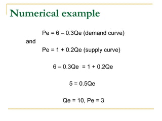Numerical example
Pe = 6 – 0.3Qe (demand curve)
and
Pe = 1 + 0.2Qe (supply curve)
6 – 0.3Qe = 1 + 0.2Qe
5 = 0.5Qe
Qe = 10, Pe = 3
 