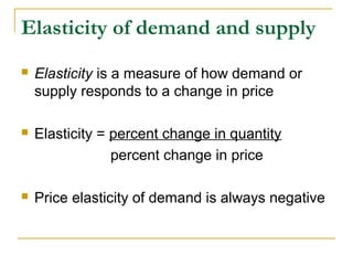 Elasticity of demand and supply
 Elasticity is a measure of how demand or
supply responds to a change in price
 Elasticity = percent change in quantity
percent change in price
 Price elasticity of demand is always negative
 