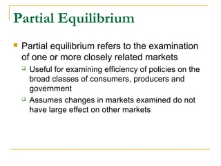 Partial Equilibrium
 Partial equilibrium refers to the examination
of one or more closely related markets
 Useful for examining efficiency of policies on the
broad classes of consumers, producers and
government
 Assumes changes in markets examined do not
have large effect on other markets
 