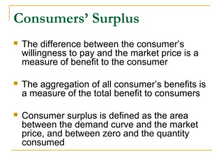 Consumers’ Surplus
 The difference between the consumer’s
willingness to pay and the market price is a
measure of benefit to the consumer
 The aggregation of all consumer’s benefits is
a measure of the total benefit to consumers
 Consumer surplus is defined as the area
between the demand curve and the market
price, and between zero and the quantity
consumed
 