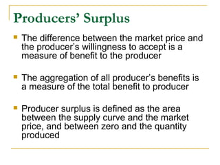 Producers’ Surplus
 The difference between the market price and
the producer’s willingness to accept is a
measure of benefit to the producer
 The aggregation of all producer’s benefits is
a measure of the total benefit to producer
 Producer surplus is defined as the area
between the supply curve and the market
price, and between zero and the quantity
produced
 